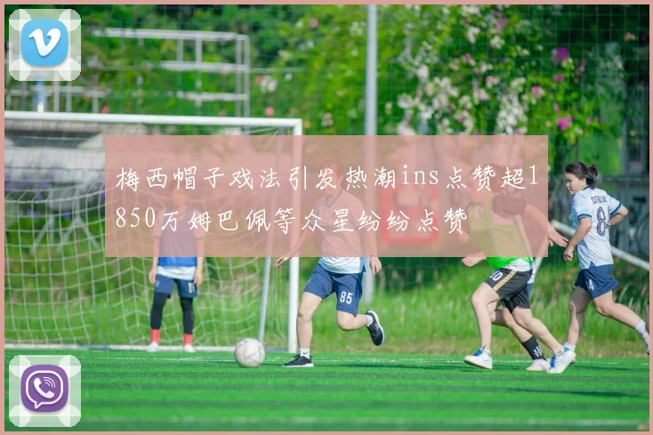梅西帽子戏法引发热潮ins点赞超1850万姆巴佩等众星纷纷点赞