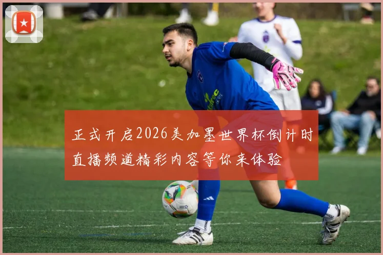 正式开启2026美加墨世界杯倒计时直播频道精彩内容等你来体验