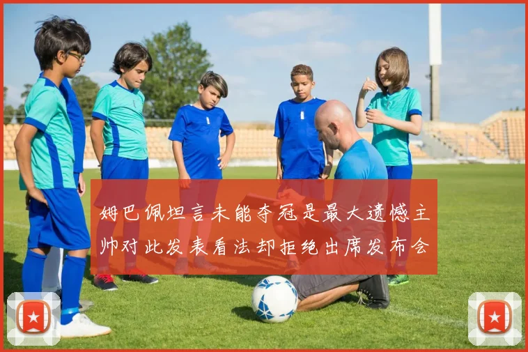 姆巴佩坦言未能夺冠是最大遗憾主帅对此发表看法却拒绝出席发布会