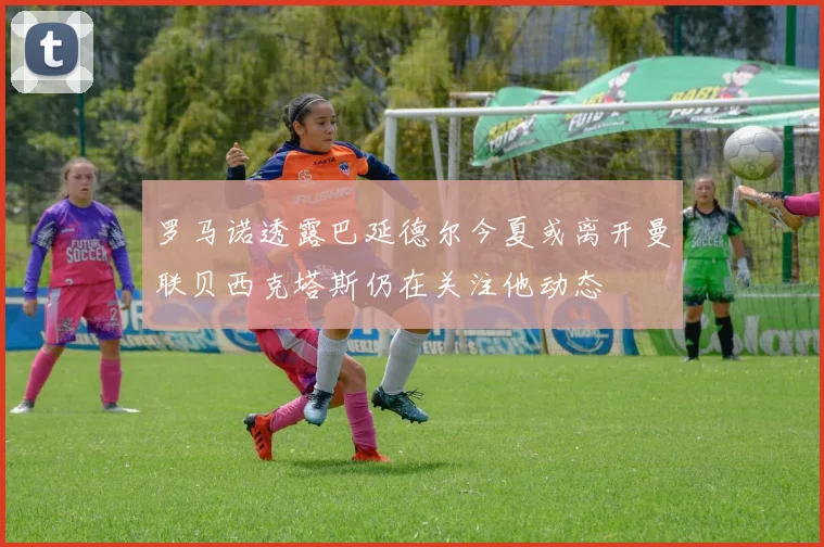 罗马诺透露巴延德尔今夏或离开曼联贝西克塔斯仍在关注他动态
