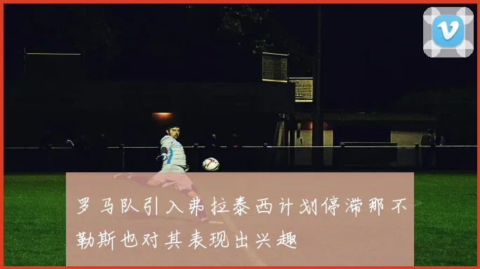 罗马队引入弗拉泰西计划停滞那不勒斯也对其表现出兴趣