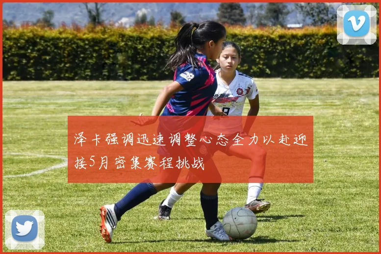 泽卡强调迅速调整心态全力以赴迎接5月密集赛程挑战