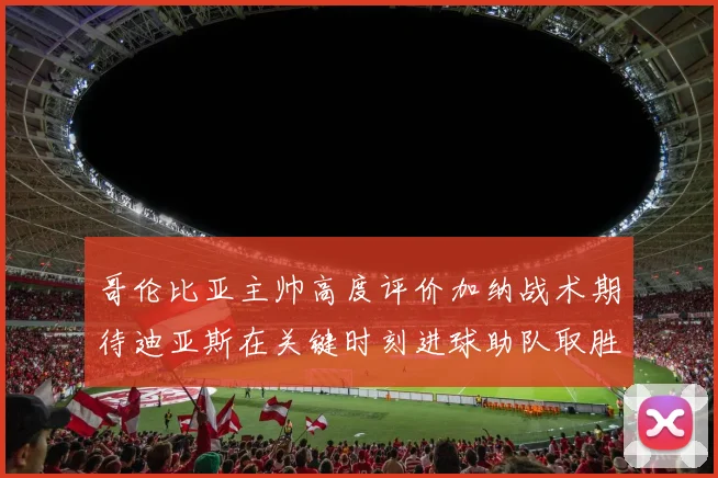 哥伦比亚主帅高度评价加纳战术期待迪亚斯在关键时刻进球助队取胜