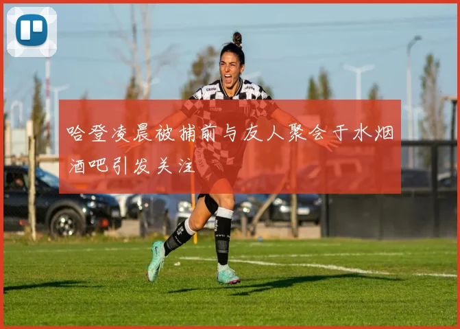 哈登凌晨被捕前与友人聚会于水烟酒吧引发关注