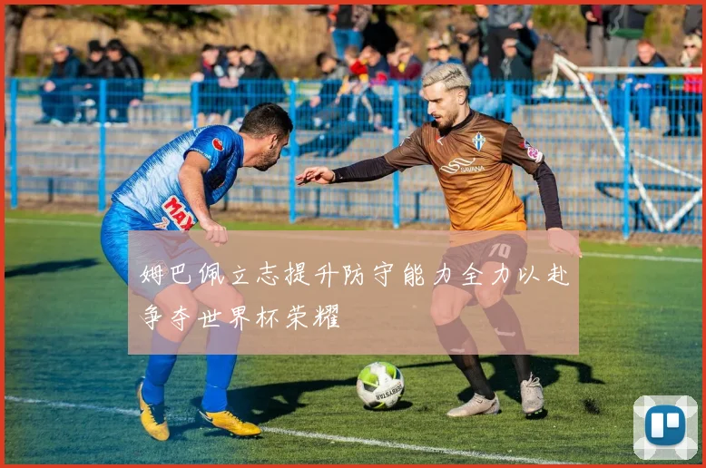 姆巴佩立志提升防守能力全力以赴争夺世界杯荣耀