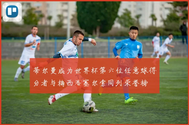 蒂尔曼成为世界杯第六位任意球得分者与梅西洛塞尔索同列荣誉榜