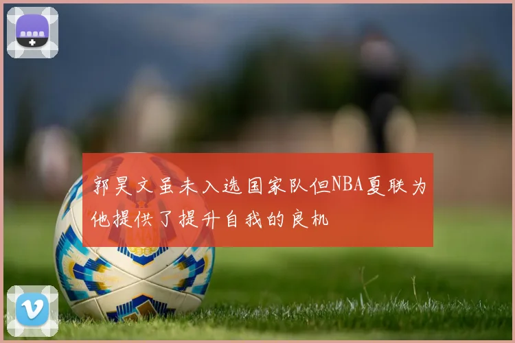 郭昊文虽未入选国家队但NBA夏联为他提供了提升自我的良机