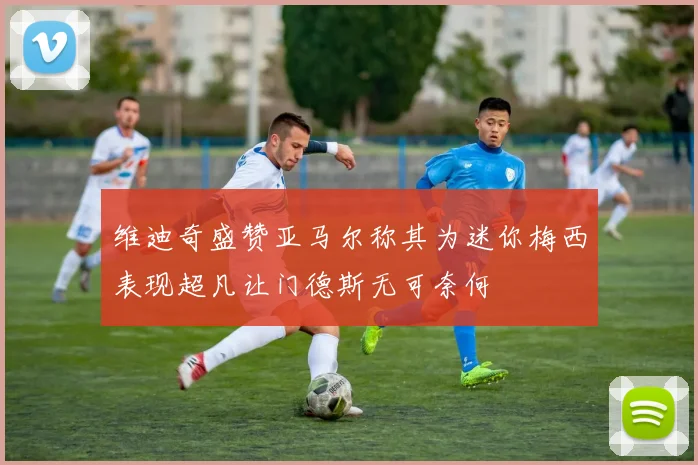 维迪奇盛赞亚马尔称其为迷你梅西表现超凡让门德斯无可奈何
