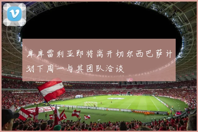 库库雷利亚即将离开切尔西巴萨计划下周一与其团队洽谈
