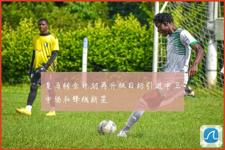 皇马转会计划再升级目标引进中卫中场和锋线新星