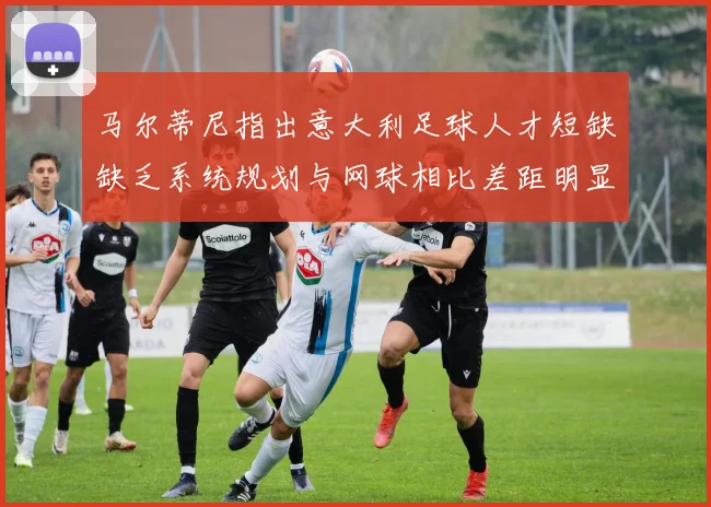 马尔蒂尼指出意大利足球人才短缺缺乏系统规划与网球相比差距明显