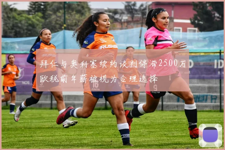 拜仁与奥利塞续约谈判停滞2500万欧税前年薪被视为合理选择