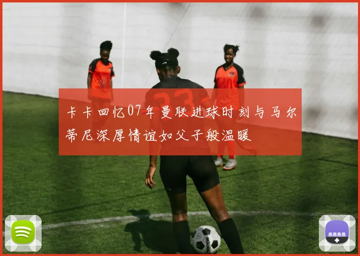 卡卡回忆07年曼联进球时刻与马尔蒂尼深厚情谊如父子般温暖
