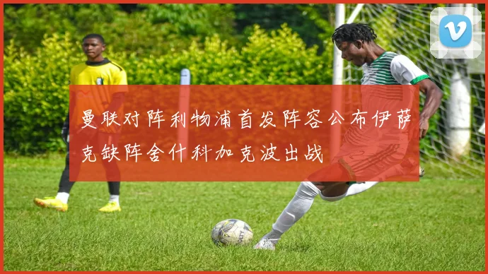 曼联对阵利物浦首发阵容公布伊萨克缺阵舍什科加克波出战