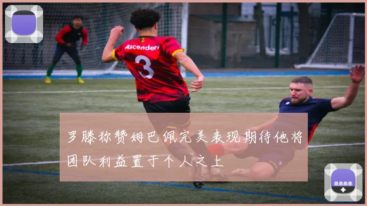 罗滕称赞姆巴佩完美表现期待他将团队利益置于个人之上