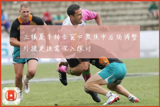 三镇夏季转会窗口聚焦中后场调整外援更换需深入探讨
