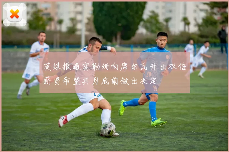 英媒报道富勒姆向席尔瓦开出双倍薪资希望其月底前做出决定
