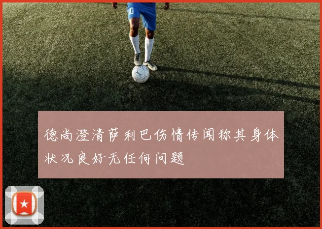 德尚澄清萨利巴伤情传闻称其身体状况良好无任何问题