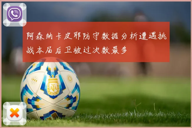 阿森纳卡皮耶防守数据分析遭遇挑战本届后卫被过次数最多