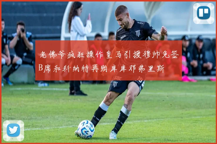 老佛爷疯狂操作皇马引援穆帅免签B席和科纳特再购库库邓弗里斯