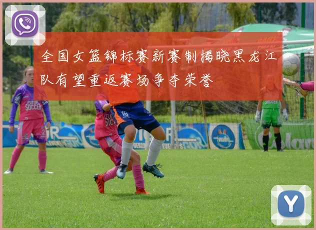 全国女篮锦标赛新赛制揭晓黑龙江队有望重返赛场争夺荣誉