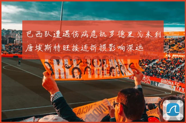 巴西队遭遇伤病危机罗德里戈米利唐埃斯特旺接连折损影响深远