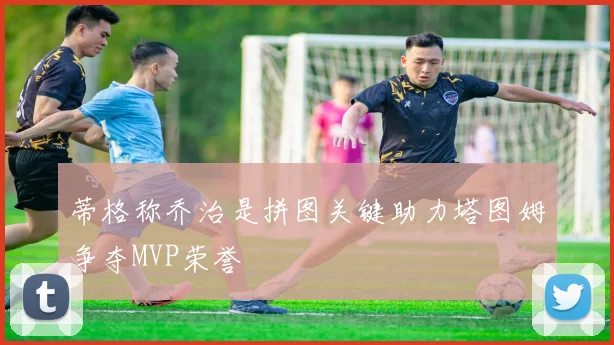 蒂格称乔治是拼图关键助力塔图姆争夺MVP荣誉